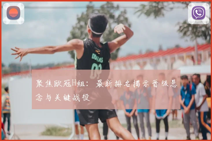 聚焦欧冠H组：最新排名揭示晋级悬念与关键战役