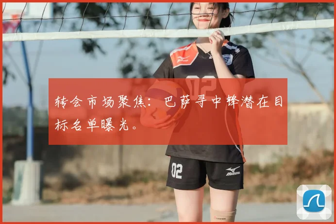 转会市场聚焦:巴萨寻中锋潜在目标名单曝光。