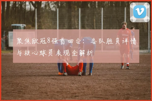 聚焦欧冠8强首回合：各队胜负详情与核心球员表现全解析
