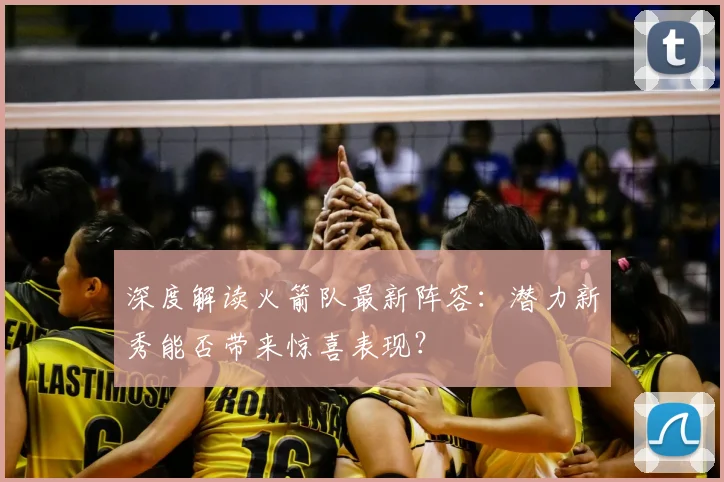 深度解读火箭队最新阵容：潜力新秀能否带来惊喜表现？