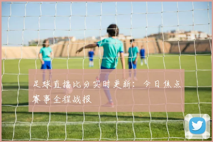 足球直播比分实时更新：今日焦点赛事全程战报