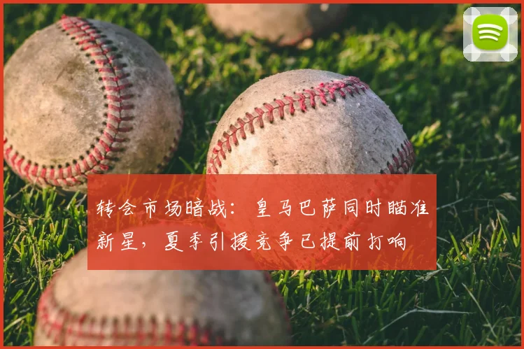 转会市场暗战：皇马巴萨同时瞄准新星，夏季引援竞争已提前打响