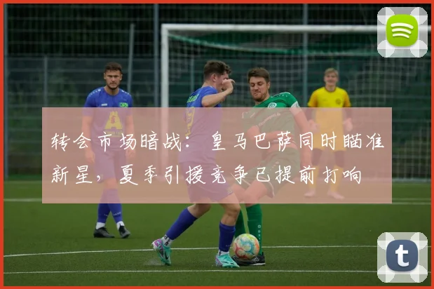 转会市场暗战：皇马巴萨同时瞄准新星，夏季引援竞争已提前打响