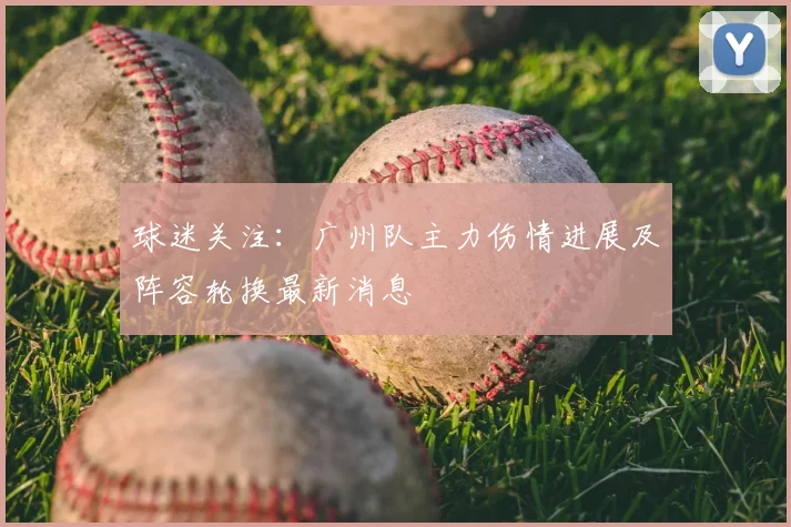 球迷关注：广州队主力伤情进展及阵容轮换最新消息